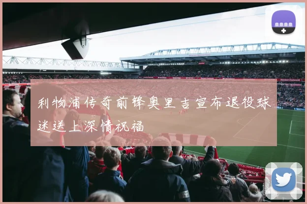 利物浦传奇前锋奥里吉宣布退役球迷送上深情祝福