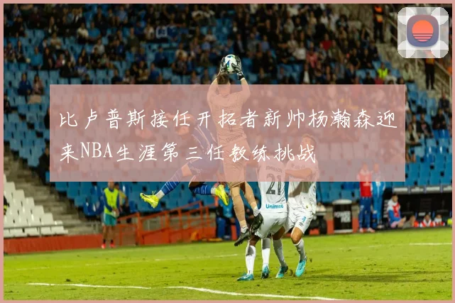 比卢普斯接任开拓者新帅杨瀚森迎来NBA生涯第三任教练挑战