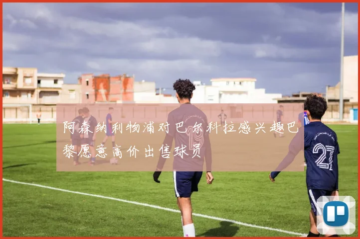 阿森纳利物浦对巴尔科拉感兴趣巴黎愿意高价出售球员
