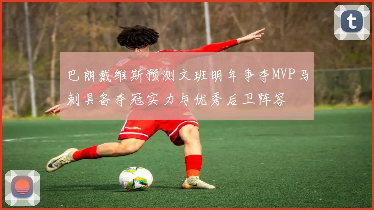 巴朗戴维斯预测文班明年争夺MVP马刺具备夺冠实力与优秀后卫阵容