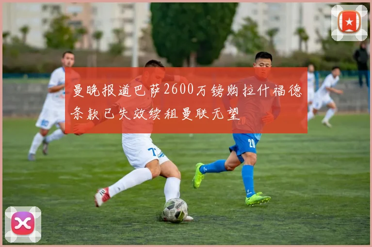 曼晚报道巴萨2600万镑购拉什福德条款已失效续租曼联无望