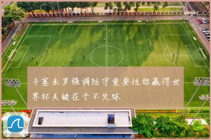 卡塞米罗强调防守重要性称赢得世界杯关键在于不失球