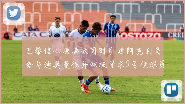 巴黎信心满满欲同时引进阿克利乌舍与迪奥曼德并积极寻求9号位球员