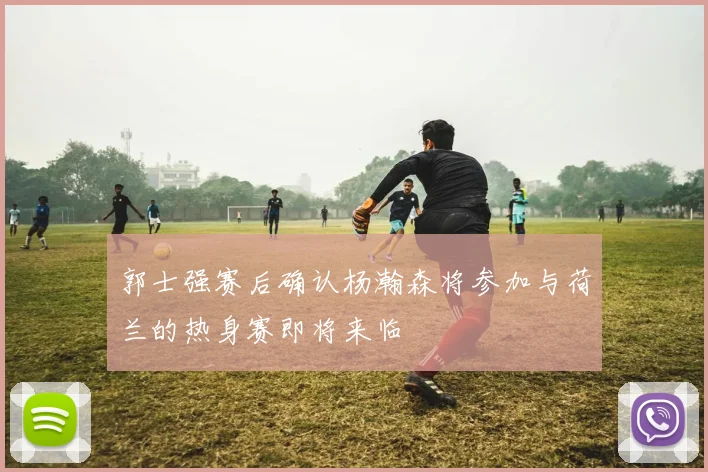 郭士强赛后确认杨瀚森将参加与荷兰的热身赛即将来临