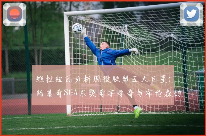 维拉纽瓦分析现役联盟五大巨星：约基奇SGA东契奇字母哥与布伦森的表现与影响