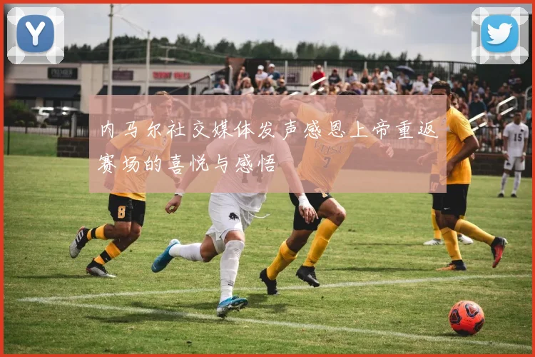 内马尔社交媒体发声感恩上帝重返赛场的喜悦与感悟