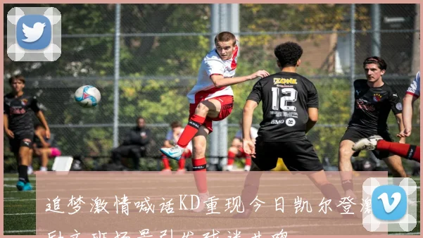追梦激情喊话KD重现今日凯尔登激励文班场景引发球迷共鸣