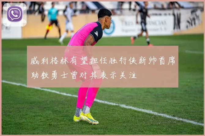 威利格林有望担任独行侠新帅首席助教勇士曾对其表示关注